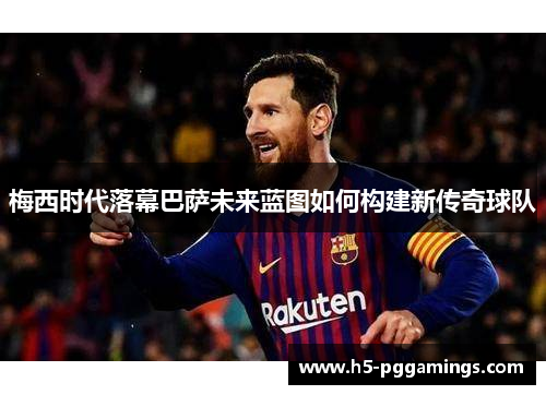梅西时代落幕巴萨未来蓝图如何构建新传奇球队